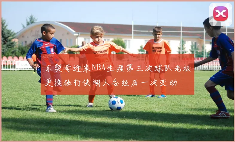 东契奇迎来NBA生涯第三次球队老板更换独行侠湖人各经历一次变动
