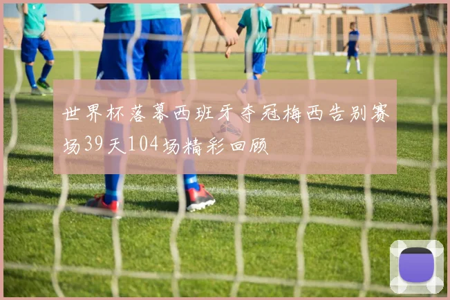 世界杯落幕西班牙夺冠梅西告别赛场39天104场精彩回顾