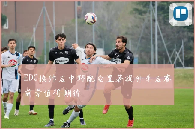 EDG换帅后中野配合显著提升季后赛前景值得期待