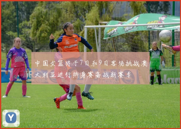 中国女篮将于7日和9日客场挑战澳大利亚进行热身赛备战新赛季